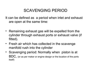 SCAVENGING PERIOD
It can be defined as a period when inlet and exhaust
   are open at the same time:

• Remaining exhaust gas will be expelled from the
  cylinder through exhaust ports or exhaust valve (if
  fitted).
• Fresh air which has collected in the scavenge
  manifold rush into the cylinder
• Scavenging period: Normally when piston is at
  BDC, (or as per maker or engine design or the location of the ports
   itself)
 