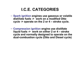 I.C.E. CATEGORIES
– Spark ignition engines use gaseous or volatile
  distillate fuels -> work on a modified Otto
  cycle -> operate on the 2 or 4 – stroke cycle.

– Compression ignition engine use distillate
  liquid fuels -> work on either 2 or 4 – stroke
  cycle and normally designed to operate on the
  dual-combustion cycle (Otto and Diesel cycle)
 