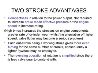 TWO STROKE ADVANTAGES
• Compactness in relation to the power output. Not required
  to increase brake mean effective pressure or the engine
  speed to increase rating.
(High bmep increases the stresses on engine components,
  greater rate of cylinder wear, whilst the alternative of higher
  speed, valve flutter may become a serious problem)
• Each out-stroke being a working stroke gives more even
  turning for the same number of cranks, consequently a
  lighter flywheel may be employed.
• The reversing operation of rotation is simplified since there
  is less valve gear to contend with.
 