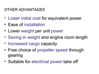OTHER ADVANTAGES

• Lower initial cost for equivalent power
• Ease of installation
• Lower weight per unit power
• Saving in weight and engine room length
• Increased cargo capacity
• Free choice of propeller speed through
  gearing
• Suitable for electrical power take off
 