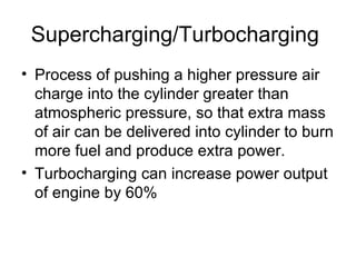 Supercharging/Turbocharging
• Process of pushing a higher pressure air
  charge into the cylinder greater than
  atmospheric pressure, so that extra mass
  of air can be delivered into cylinder to burn
  more fuel and produce extra power.
• Turbocharging can increase power output
  of engine by 60%
 
