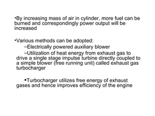 •By increasing mass of air in cylinder, more fuel can be
burned and correspondingly power output will be
increased

•Various methods can be adopted:
     –Electrically powered auxiliary blower
     –Utilization of heat energy from exhaust gas to
 drive a single stage impulse turbine directly coupled to
 a simple blower (free running unit) called exhaust gas
 turbocharger

   Turbocharger utilizes free energy of exhaust
gases and hence improves efficiency of the engine
 