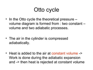 Otto cycle
• In the Otto cycle the theoretical pressure –
  volume diagram is formed from : two constant –
  volume and two adiabatic processes.

• The air in the cylinder is compressed
  adiabatically.

• Heat is added to the air at constant volume ->
  Work is done during the adiabatic expansion
  and -> then heat is rejected at constant volume
 