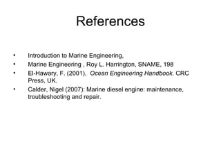 References

•   Introduction to Marine Engineering,
•   Marine Engineering , Roy L. Harrington, SNAME, 198
•   El-Hawary, F. (2001). Ocean Engineering Handbook. CRC
    Press, UK.
•   Calder, Nigel (2007): Marine diesel engine: maintenance,
    troubleshooting and repair.
 