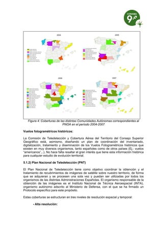 Figura 4: Coberturas de las distintas Comunidades Autónomas correspondientes al
                             PNOA en el período 2004-2007

Vuelos fotogramétricos históricos:

La Comisión de Teledetección y Cobertura Aérea del Territorio del Consejo Superior
Geográfico está, asimismo, diseñando un plan de coordinación del inventariado,
digitalización, tratamiento y diseminación de los Vuelos Fotogramétricos históricos que
existen en muy diversos organismos, tanto españoles como de otros países (Ej.: vuelos
“americanos”,..). No hace falta resaltar el gran interés que tiene esta información histórica
para cualquier estudio de evolución territorial.

5.1.2) Plan Nacional de Teledetección (PNT)

El Plan Nacional de Teledetección tiene como objetivo coordinar la obtención y el
tratamiento de recubrimientos de imágenes de satélite sobre nuestro territorio, de forma
que se adquieran y se procesen una sola vez y puedan ser utilizadas por todos los
organismos de las distintas Administraciones Españolas. El organismo responsable de la
obtención de las imágenes es el Instituto Nacional de Técnica Aeroespacial (INTA),
organismo autónomo adscrito al Ministerio de Defensa, con el que se ha firmado un
Protocolo específico para este propósito.

Estas coberturas se estructuran en tres niveles de resolución espacial y temporal:

       - Alta resolución:
 