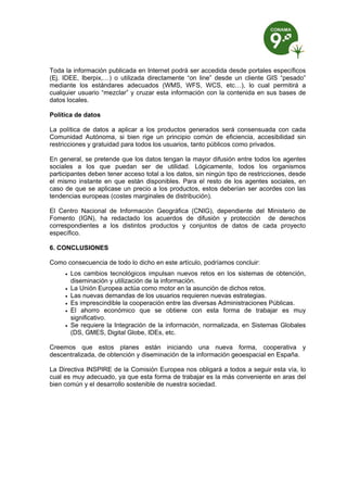 Toda la información publicada en Internet podrá ser accedida desde portales específicos
(Ej. IDEE, Iberpix,…) o utilizada directamente “on line” desde un cliente GIS “pesado”
mediante los estándares adecuados (WMS, WFS, WCS, etc…), lo cual permitirá a
cualquier usuario “mezclar” y cruzar esta información con la contenida en sus bases de
datos locales.

Política de datos

La política de datos a aplicar a los productos generados será consensuada con cada
Comunidad Autónoma, si bien rige un principio común de eficiencia, accesibilidad sin
restricciones y gratuidad para todos los usuarios, tanto públicos como privados.

En general, se pretende que los datos tengan la mayor difusión entre todos los agentes
sociales a los que puedan ser de utilidad. Lógicamente, todos los organismos
participantes deben tener acceso total a los datos, sin ningún tipo de restricciones, desde
el mismo instante en que están disponibles. Para el resto de los agentes sociales, en
caso de que se aplicase un precio a los productos, estos deberían ser acordes con las
tendencias europeas (costes marginales de distribución).

El Centro Nacional de Información Geográfica (CNIG), dependiente del Ministerio de
Fomento (IGN), ha redactado los acuerdos de difusión y protección de derechos
correspondientes a los distintos productos y conjuntos de datos de cada proyecto
específico.

6. CONCLUSIONES

Como consecuencia de todo lo dicho en este artículo, podríamos concluir:
        Los cambios tecnológicos impulsan nuevos retos en los sistemas de obtención,
         diseminación y utilización de la información.
        La Unión Europea actúa como motor en la asunción de dichos retos.
        Las nuevas demandas de los usuarios requieren nuevas estrategias.
        Es imprescindible la cooperación entre las diversas Administraciones Públicas.
        El ahorro económico que se obtiene con esta forma de trabajar es muy
         significativo.
        Se requiere la Integración de la información, normalizada, en Sistemas Globales
         (DS, GMES, Digital Globe, IDEs, etc.

Creemos que estos planes están iniciando una nueva forma, cooperativa y
descentralizada, de obtención y diseminación de la información geoespacial en España.

La Directiva INSPIRE de la Comisión Europea nos obligará a todos a seguir esta vía, lo
cual es muy adecuado, ya que esta forma de trabajar es la más conveniente en aras del
bien común y el desarrollo sostenible de nuestra sociedad.
 