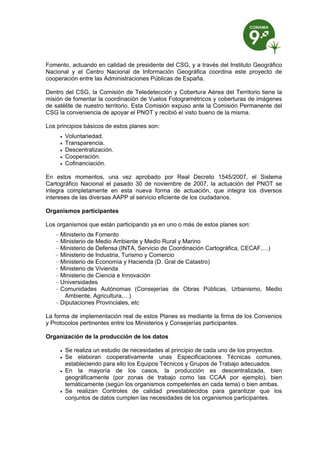 Fomento, actuando en calidad de presidente del CSG, y a través del Instituto Geográfico
Nacional y el Centro Nacional de Información Geográfica coordina este proyecto de
cooperación entre las Administraciones Públicas de España.

Dentro del CSG, la Comisión de Teledetección y Cobertura Aérea del Territorio tiene la
misión de fomentar la coordinación de Vuelos Fotogramétricos y coberturas de imágenes
de satélite de nuestro territorio. Esta Comisión expuso ante la Comisión Permanente del
CSG la conveniencia de apoyar el PNOT y recibió el visto bueno de la misma.

Los principios básicos de estos planes son:
        Voluntariedad.
        Transparencia.
        Descentralización.
        Cooperación.
        Cofinanciación.

En estos momentos, una vez aprobado por Real Decreto 1545/2007, el Sistema
Cartográfico Nacional el pasado 30 de noviembre de 2007, la actuación del PNOT se
integra completamente en esta nueva forma de actuación, que integra los diversos
intereses de las diversas AAPP al servicio eficiente de los ciudadanos.

Organismos participantes

Los organismos que están participando ya en uno o más de estos planes son:
   – Ministerio de Fomento
   – Ministerio de Medio Ambiente y Medio Rural y Marino
   – Ministerio de Defensa (INTA, Servicio de Coordinación Cartográfica, CECAF,…)
   – Ministerio de Industria, Turismo y Comercio
   – Ministerio de Economía y Hacienda (D. Gral de Catastro)
   – Ministerio de Vivienda
   – Ministerio de Ciencia e Innovación
   – Universidades
   – Comunidades Autónomas (Consejerías de Obras Públicas, Urbanismo, Medio
      Ambiente, Agricultura,…)
   – Diputaciones Provinciales, etc

La forma de implementación real de estos Planes es mediante la firma de los Convenios
y Protocolos pertinentes entre los Ministerios y Consejerías participantes.

Organización de la producción de los datos

        Se realiza un estudio de necesidades al principio de cada uno de los proyectos.
        Se elaboran cooperativamente unas Especificaciones Técnicas comunes,
         estableciendo para ello los Equipos Técnicos y Grupos de Trabajo adecuados.
        En la mayoría de los casos, la producción es descentralizada, bien
         geográficamente (por zonas de trabajo como las CCAA por ejemplo), bien
         temáticamente (según los organismos competentes en cada tema) o bien ambas.
        Se realizan Controles de calidad preestablecidos para garantizar que los
         conjuntos de datos cumplen las necesidades de los organismos participantes.
 