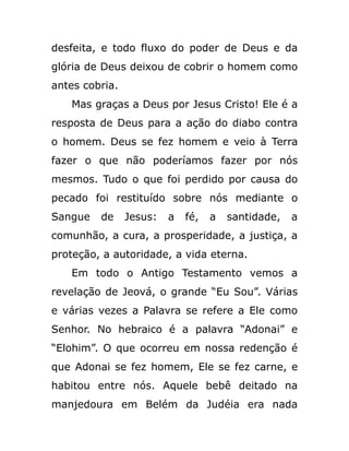 desfeita, e todo fluxo do poder de Deus e da
glória de Deus deixou de cobrir o homem como
antes cobria.
Mas graças a Deus por Jesus Cristo! Ele é a
resposta de Deus para a ação do diabo contra
o homem. Deus se fez homem e veio à Terra
fazer o que não poderíamos fazer por nós
mesmos. Tudo o que foi perdido por causa do
pecado foi restituído sobre nós mediante o
Sangue de Jesus: a fé, a santidade, a
comunhão, a cura, a prosperidade, a justiça, a
proteção, a autoridade, a vida eterna.
Em todo o Antigo Testamento vemos a
revelação de Jeová, o grande “Eu Sou”. Várias
e várias vezes a Palavra se refere a Ele como
Senhor. No hebraico é a palavra “Adonai” e
“Elohim”. O que ocorreu em nossa redenção é
que Adonai se fez homem, Ele se fez carne, e
habitou entre nós. Aquele bebê deitado na
manjedoura em Belém da Judéia era nada
 