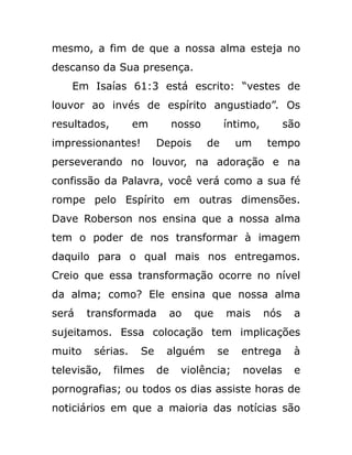 mesmo, a fim de que a nossa alma esteja no
descanso da Sua presença.
Em Isaías 61:3 está escrito: “vestes de
louvor ao invés de espírito angustiado”. Os
resultados, em nosso íntimo, são
impressionantes! Depois de um tempo
perseverando no louvor, na adoração e na
confissão da Palavra, você verá como a sua fé
rompe pelo Espírito em outras dimensões.
Dave Roberson nos ensina que a nossa alma
tem o poder de nos transformar à imagem
daquilo para o qual mais nos entregamos.
Creio que essa transformação ocorre no nível
da alma; como? Ele ensina que nossa alma
será transformada ao que mais nós a
sujeitamos. Essa colocação tem implicações
muito sérias. Se alguém se entrega à
televisão, filmes de violência; novelas e
pornografias; ou todos os dias assiste horas de
noticiários em que a maioria das notícias são
 