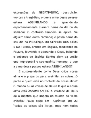 expressões de NEGATIVISMO, destruição,
mortes e tragédias; o que a alma dessa pessoa
estará ASSIMILANDO e aprendendo
espontaneamente durante horas do dia ou da
semana? O contrário também se aplica. Se
alguém toma outro caminho; e passa horas do
seu dia na PRESENÇA DO SENHOR DOS CÉUS
E DA TERRA, orando em línguas, meditando na
Palavra, louvando e adorando a Deus, bebendo
e bebendo do Espírito Santo; além da unção
que impregnará o seu espírito humano, o que
a alma dessa pessoa estará ASSIMILANDO?
É surpreendente como Deus criou nossa
alma e a preparou para assimilar as coisas. O
ponto é quem está no controle da nossa alma?
O mundo ou as coisas de Deus? O que a nossa
alma está ASSIMILANDO? A Verdade de Deus
ou a mentira que impera no mundo da velha
criação? Paulo disse em Coríntios 10: 23
“todas as coisas são lícitas, mas nem todas
 