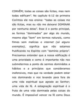CONVÊM; todas as coisas são lícitas, mas nem
todas edificam”. No capítulo 6:12 de primeira
Coríntios ele nos ensina: “todas as coisas me
são lícitas, mas eu não me deixarei DOMINAR
por nenhuma delas”. Esse é o ponto principal,
se formos “dominados” por algo do mundo,
mesmo algo “bom” em termos naturais, como
filmes sem malícias e internet (só alguns
exemplos), significa que não estamos
frutificando no Espírito com “domínio próprio”.
Precisamos entender que a nossa edificação é
uma prioridade e como é importante não nos
submetermos a ponto de sermos dominádos a
hábitos e a princípios que consideramos
inofensivos, mas que na verdade podem estar
nos dominando e nos levando para fora de
uma vida espiritual que agrade ao Senhor;
uma vida de fé. A estagnação espiritual é o
fruto de uma vida dominada pelas coisas do
mundo. É impossível vencer na fé como Deus
 