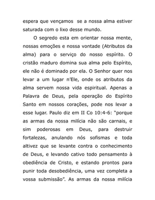 espera que vençamos se a nossa alma estiver
saturada com o lixo desse mundo.
O segredo esta em orientar nossa mente,
nossas emoções e nossa vontade (Atributos da
alma) para o serviço do nosso espírito. O
cristão maduro domina sua alma pelo Espírito,
ele não é dominado por ela. O Senhor quer nos
levar a um lugar n’Ele, onde os atributos da
alma servem nossa vida espiritual. Apenas a
Palavra de Deus, pela operação do Espírito
Santo em nossos corações, pode nos levar a
esse lugar. Paulo diz em II Co 10:4-6: “porque
as armas da nossa milícia não são carnais, e
sim poderosas em Deus, para destruir
fortalezas, anulando nós sofismas e toda
altivez que se levante contra o conhecimento
de Deus, e levando cativo todo pensamento à
obediência de Cristo, e estando prontos para
punir toda desobediência, uma vez completa a
vossa submissão”. As armas da nossa milícia
 