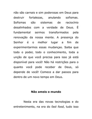 não são carnais e sim poderosas em Deus para
destruir fortalezas, anulando sofismas.
Sofismas são sistemas de raciocínio
desalinhados com a verdade de Deus. É
fundamental sermos transformados pela
renovação da nossa mente. A presença do
Senhor é o melhor lugar a fim de
experimentarmos essas mudanças. Saiba que
todo o poder, todo o conhecimento, toda a
unção de que você precisa para isso já está
disponível para você! Não há restrições para o
quanto você pode receber de Deus, só
depende de você! Comece a dar passos para
dentro de um novo tempo em Deus.
Não ameis o mundo
Nesta era das novas tecnologias e do
entretenimento, na era do fast food, tudo isso
 