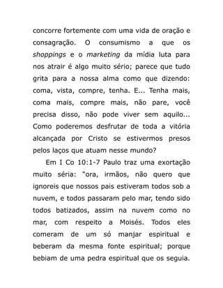 concorre fortemente com uma vida de oração e
consagração. O consumismo a que os
shoppings e o marketing da mídia luta para
nos atrair é algo muito sério; parece que tudo
grita para a nossa alma como que dizendo:
coma, vista, compre, tenha. E... Tenha mais,
coma mais, compre mais, não pare, você
precisa disso, não pode viver sem aquilo...
Como poderemos desfrutar de toda a vitória
alcançada por Cristo se estivermos presos
pelos laços que atuam nesse mundo?
Em I Co 10:1-7 Paulo traz uma exortação
muito séria: “ora, irmãos, não quero que
ignoreis que nossos pais estiveram todos sob a
nuvem, e todos passaram pelo mar, tendo sido
todos batizados, assim na nuvem como no
mar, com respeito a Moisés. Todos eles
comeram de um só manjar espiritual e
beberam da mesma fonte espiritual; porque
bebiam de uma pedra espiritual que os seguia.
 