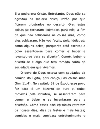 E a pedra era Cristo. Entretanto, Deus não se
agradou da maioria deles, razão por que
ficaram prostrados no deserto. Ora, estas
coisas se tornaram exemplos para nós, a fim
de que não cobicemos as coisas más, como
eles cobiçaram. Não vos façais, pois, idólatras,
como alguns deles; porquanto está escrito: o
povo assentou-se para comer e beber e
levantou-se para se divertir”. Comer, beber e
divertir-se é algo que tem tomado conta da
sociedade em que vivemos.
O povo de Deus estava com saudades da
comida do Egito, pois cobiçou as coisas más
(Nm 11:4). No capítulo 32 de Êxodo esse povo
fez para si um bezerro de ouro e, todos
movidos pela idolatria, se assentaram para
comer e beber e se levantaram para a
diversão. Como esses dois episódios retratam
os nossos dias; dias de festas e mais festas;
comidas e mais comidas; entretenimento e
 