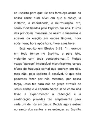 ao Espírito para que Ele nos fortaleça acima da
nossa carne num nível em que a cobiça, a
idolatria, a imoralidade, a murmuração, etc,
serão mortificados pelo Espírito em nós. E uma
das principais maneiras de assim o fazermos é
através da oração em outras línguas; hora
após hora; hora após hora; hora após hora.
Está escrito em Efésios 6:18: “... orando
em todo tempo no Espírito, e para isto,
vigiando com toda perseverança...”. Muitas
vezes “parece” impossível mortificarmos certos
níveis de fraqueza carnal que operam em nós,
mas não, pelo Espírito é possível. O que não
podemos fazer por nós mesmos, por nossa
força, Deus fez para nós de graça através de
Jesus Cristo e o Espírito Santo sabe como nos
levar a experimentar a redenção e a
santificação providas tão amplamente para
cada um de nós em Jesus. Decida agora entrar
no santo dos santos e se entregar ao Espírito
 