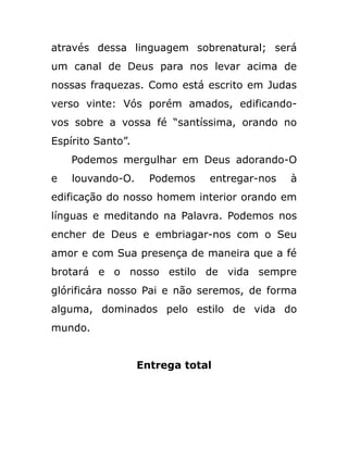 através dessa linguagem sobrenatural; será
um canal de Deus para nos levar acima de
nossas fraquezas. Como está escrito em Judas
verso vinte: Vós porém amados, edificando-
vos sobre a vossa fé “santíssima, orando no
Espírito Santo”.
Podemos mergulhar em Deus adorando-O
e louvando-O. Podemos entregar-nos à
edificação do nosso homem interior orando em
línguas e meditando na Palavra. Podemos nos
encher de Deus e embriagar-nos com o Seu
amor e com Sua presença de maneira que a fé
brotará e o nosso estilo de vida sempre
glórificára nosso Pai e não seremos, de forma
alguma, dominados pelo estilo de vida do
mundo.
Entrega total
 