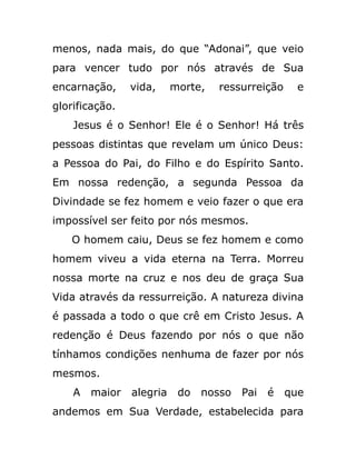 menos, nada mais, do que “Adonai”, que veio
para vencer tudo por nós através de Sua
encarnação, vida, morte, ressurreição e
glorificação.
Jesus é o Senhor! Ele é o Senhor! Há três
pessoas distintas que revelam um único Deus:
a Pessoa do Pai, do Filho e do Espírito Santo.
Em nossa redenção, a segunda Pessoa da
Divindade se fez homem e veio fazer o que era
impossível ser feito por nós mesmos.
O homem caiu, Deus se fez homem e como
homem viveu a vida eterna na Terra. Morreu
nossa morte na cruz e nos deu de graça Sua
Vida através da ressurreição. A natureza divina
é passada a todo o que crê em Cristo Jesus. A
redenção é Deus fazendo por nós o que não
tínhamos condições nenhuma de fazer por nós
mesmos.
A maior alegria do nosso Pai é que
andemos em Sua Verdade, estabelecida para
 