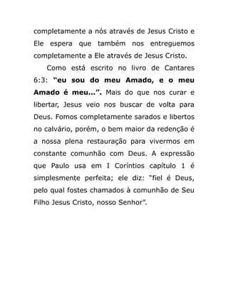 completamente a nós através de Jesus Cristo e
Ele espera que também nos entreguemos
completamente a Ele através de Jesus Cristo.
Como está escrito no livro de Cantares
6:3: “eu sou do meu Amado, e o meu
Amado é meu...”. Mais do que nos curar e
libertar, Jesus veio nos buscar de volta para
Deus. Fomos completamente sarados e libertos
no calvário, porém, o bem maior da redenção é
a nossa plena restauração para vivermos em
constante comunhão com Deus. A expressão
que Paulo usa em I Coríntios capítulo 1 é
simplesmente perfeita; ele diz: “fiel é Deus,
pelo qual fostes chamados à comunhão de Seu
Filho Jesus Cristo, nosso Senhor”.
 