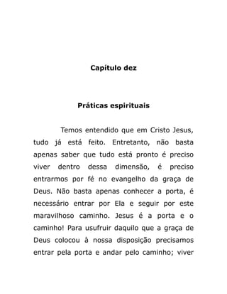 Capítulo dez
Práticas espirituais
Temos entendido que em Cristo Jesus,
tudo já está feito. Entretanto, não basta
apenas saber que tudo está pronto é preciso
viver dentro dessa dimensão, é preciso
entrarmos por fé no evangelho da graça de
Deus. Não basta apenas conhecer a porta, é
necessário entrar por Ela e seguir por este
maravilhoso caminho. Jesus é a porta e o
caminho! Para usufruir daquilo que a graça de
Deus colocou à nossa disposição precisamos
entrar pela porta e andar pelo caminho; viver
 