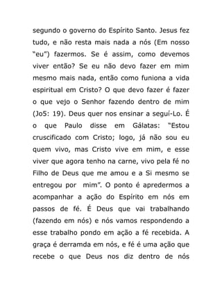 segundo o governo do Espírito Santo. Jesus fez
tudo, e não resta mais nada a nós (Em nosso
“eu”) fazermos. Se é assim, como devemos
viver então? Se eu não devo fazer em mim
mesmo mais nada, então como funiona a vida
espiritual em Cristo? O que devo fazer é fazer
o que vejo o Senhor fazendo dentro de mim
(Jo5: 19). Deus quer nos ensinar a seguí-Lo. É
o que Paulo disse em Gálatas: “Estou
cruscificado com Cristo; logo, já não sou eu
quem vivo, mas Cristo vive em mim, e esse
viver que agora tenho na carne, vivo pela fé no
Filho de Deus que me amou e a Si mesmo se
entregou por mim”. O ponto é apredermos a
acompanhar a ação do Espírito em nós em
passos de fé. É Deus que vai trabalhando
(fazendo em nós) e nós vamos respondendo a
esse trabalho pondo em ação a fé recebida. A
graça é derramda em nós, e fé é uma ação que
recebe o que Deus nos diz dentro de nós
 
