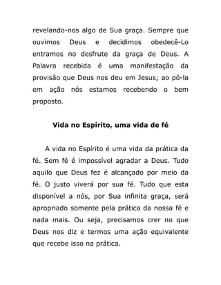 revelando-nos algo de Sua graça. Sempre que
ouvimos Deus e decidimos obedecê-Lo
entramos no desfrute da graça de Deus. A
Palavra recebida é uma manifestação da
provisão que Deus nos deu em Jesus; ao pô-la
em ação nós estamos recebendo o bem
proposto.
Vida no Espírito, uma vida de fé
A vida no Espírito é uma vida da prática da
fé. Sem fé é impossível agradar a Deus. Tudo
aquilo que Deus fez é alcançado por meio da
fé. O justo viverá por sua fé. Tudo que esta
disponível a nós, por Sua infinita graça, será
apropriado somente pela prática da nossa fé e
nada mais. Ou seja, precisamos crer no que
Deus nos diz e termos uma ação equivalente
que recebe isso na prática.
 
