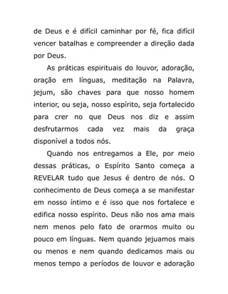 de Deus e é difícil caminhar por fé, fica difícil
vencer batalhas e compreender a direção dada
por Deus.
As práticas espirituais do louvor, adoração,
oração em línguas, meditação na Palavra,
jejum, são chaves para que nosso homem
interior, ou seja, nosso espírito, seja fortalecido
para crer no que Deus nos diz e assim
desfrutarmos cada vez mais da graça
disponível a todos nós.
Quando nos entregamos a Ele, por meio
dessas práticas, o Espírito Santo começa a
REVELAR tudo que Jesus é dentro de nós. O
conhecimento de Deus começa a se manifestar
em nosso íntimo e é isso que nos fortalece e
edifica nosso espírito. Deus não nos ama mais
nem menos pelo fato de orarmos muito ou
pouco em línguas. Nem quando jejuamos mais
ou menos e nem quando dedicamos mais ou
menos tempo a períodos de louvor e adoração
 