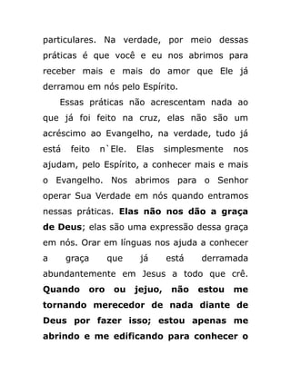 particulares. Na verdade, por meio dessas
práticas é que você e eu nos abrimos para
receber mais e mais do amor que Ele já
derramou em nós pelo Espírito.
Essas práticas não acrescentam nada ao
que já foi feito na cruz, elas não são um
acréscimo ao Evangelho, na verdade, tudo já
está feito n`Ele. Elas simplesmente nos
ajudam, pelo Espírito, a conhecer mais e mais
o Evangelho. Nos abrimos para o Senhor
operar Sua Verdade em nós quando entramos
nessas práticas. Elas não nos dão a graça
de Deus; elas são uma expressão dessa graça
em nós. Orar em línguas nos ajuda a conhecer
a graça que já está derramada
abundantemente em Jesus a todo que crê.
Quando oro ou jejuo, não estou me
tornando merecedor de nada diante de
Deus por fazer isso; estou apenas me
abrindo e me edificando para conhecer o
 
