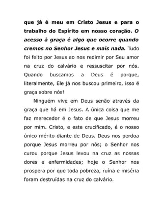 que já é meu em Cristo Jesus e para o
trabalho do Espírito em nosso coração. O
acesso à graça é algo que ocorre quando
cremos no Senhor Jesus e mais nada. Tudo
foi feito por Jesus ao nos redimir por Seu amor
na cruz do calvário e ressuscitar por nós.
Quando buscamos a Deus é porque,
literalmente, Ele já nos buscou primeiro, isso é
graça sobre nós!
Ninguém vive em Deus senão através da
graça que há em Jesus. A única coisa que me
faz merecedor é o fato de que Jesus morreu
por mim. Cristo, e este crucificado, é o nosso
único mérito diante de Deus. Deus nos perdoa
porque Jesus morreu por nós; o Senhor nos
curou porque Jesus levou na cruz as nossas
dores e enfermidades; hoje o Senhor nos
prospera por que toda pobreza, ruína e miséria
foram destruídas na cruz do calvário.
 