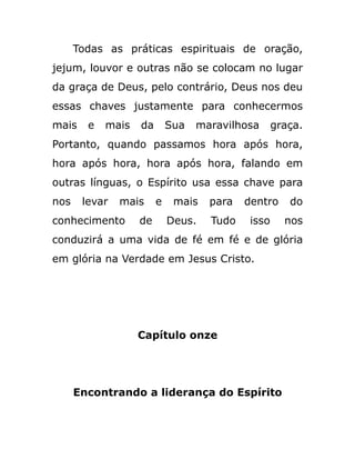 Todas as práticas espirituais de oração,
jejum, louvor e outras não se colocam no lugar
da graça de Deus, pelo contrário, Deus nos deu
essas chaves justamente para conhecermos
mais e mais da Sua maravilhosa graça.
Portanto, quando passamos hora após hora,
hora após hora, hora após hora, falando em
outras línguas, o Espírito usa essa chave para
nos levar mais e mais para dentro do
conhecimento de Deus. Tudo isso nos
conduzirá a uma vida de fé em fé e de glória
em glória na Verdade em Jesus Cristo.
Capítulo onze
Encontrando a liderança do Espírito
 