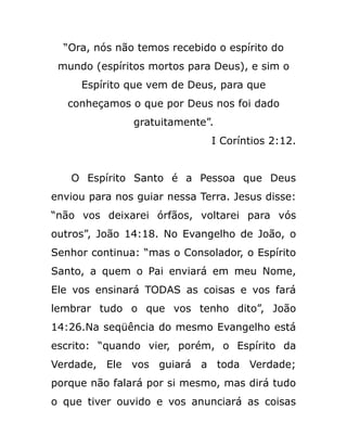 “Ora, nós não temos recebido o espírito do
mundo (espíritos mortos para Deus), e sim o
Espírito que vem de Deus, para que
conheçamos o que por Deus nos foi dado
gratuitamente”.
I Coríntios 2:12.
O Espírito Santo é a Pessoa que Deus
enviou para nos guiar nessa Terra. Jesus disse:
“não vos deixarei órfãos, voltarei para vós
outros”, João 14:18. No Evangelho de João, o
Senhor continua: “mas o Consolador, o Espírito
Santo, a quem o Pai enviará em meu Nome,
Ele vos ensinará TODAS as coisas e vos fará
lembrar tudo o que vos tenho dito”, João
14:26.Na seqüência do mesmo Evangelho está
escrito: “quando vier, porém, o Espírito da
Verdade, Ele vos guiará a toda Verdade;
porque não falará por si mesmo, mas dirá tudo
o que tiver ouvido e vos anunciará as coisas
 