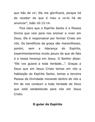 que hão de vir; Ele me glorificará, porque há
de receber do que é meu e vo-lo há de
anunciar”, João 16:13-14.
Fica claro que o Espírito Santo é a Pessoa
Divina que veio para nos ensinar a viver em
Deus. Ele é responsável por formar Cristo em
nós. Os benefícios da graça são maravilhosos,
porém, sem a liderança do Espírito,
experimentaremos muito pouco do que de fato
é a nossa herança em Jesus. O Senhor disse:
“Ele vos guiará a toda Verdade...”. Graças a
Deus que em Jesus Cristo temos em nós a
habitação do Espírito Santo; temos a terceira
Pessoa da Divindade morando dentro de nós a
fim de nos conduzir a toda Verdade de Deus
que está estabelecida para nós em Jesus
Cristo.
O guiar do Espírito
 