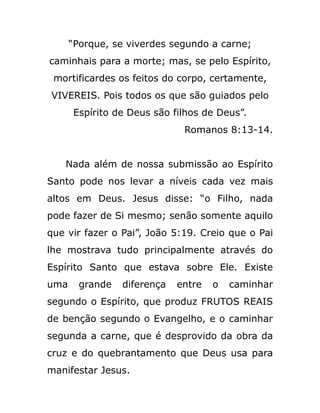 “Porque, se viverdes segundo a carne;
caminhais para a morte; mas, se pelo Espírito,
mortificardes os feitos do corpo, certamente,
VIVEREIS. Pois todos os que são guiados pelo
Espírito de Deus são filhos de Deus”.
Romanos 8:13-14.
Nada além de nossa submissão ao Espírito
Santo pode nos levar a níveis cada vez mais
altos em Deus. Jesus disse: “o Filho, nada
pode fazer de Si mesmo; senão somente aquilo
que vir fazer o Pai”, João 5:19. Creio que o Pai
lhe mostrava tudo principalmente através do
Espírito Santo que estava sobre Ele. Existe
uma grande diferença entre o caminhar
segundo o Espírito, que produz FRUTOS REAIS
de benção segundo o Evangelho, e o caminhar
segunda a carne, que é desprovido da obra da
cruz e do quebrantamento que Deus usa para
manifestar Jesus.
 