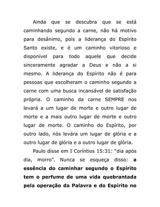 Ainda que se descubra que se está
caminhando segundo a carne, não há motivo
para desânimo, pois a liderança do Espírito
Santo existe, e é um caminho vitorioso e
disponível para todo aquele que decide
sinceramente agradar a Deus e não a si
mesmo. A liderança do Espírito não é para
pessoas que escolheram o caminho segundo a
carne com uma busca incansável de satisfação
própria. O caminho da carne SEMPRE nos
levará a um lugar de morte e outro lugar de
morte e a mais outro lugar de morte e outro
lugar de morte. O caminho do Espírito, por
outro lado, nós levára um lugar de glória e a
outro lugar de glória e a outro lugar de glória.
Paulo disse em I Coríntios 15:31: “dia após
dia, morro”. Nunca se esqueça disso: a
essência do caminhar segundo o Espírito
tem o perfume de uma vida quebrantada
pela operação da Palavra e do Espírito no
 