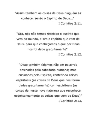 “Assim também as coisas de Deus ninguém as
conhece, senão o Espírito de Deus...”
I Coríntios 2:11.
“Ora, nós não temos recebido o espírito que
vem do mundo, e sim o Espírito que vem de
Deus, para que conheçamos o que por Deus
nos foi dado gratuitamente”
I Coríntios 2:12.
“Disto também falamos não em palavras
ensinadas pela sabedoria humana; mas
ensinadas pelo Espírito, conferindo coisas
espirituais (as coisas de Deus que nos foram
dadas gratuitamente) com espirituais (as
coisas da nossa nova natureza que reconhece
espontaneamente as coisas que vem de Deus)”
I Coríntios 2:13.
 