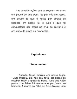 Nas considerações que se seguem veremos
um pouco do que Deus fez por nós em Jesus,
um pouco do que é nosso por direito de
herança em nosso Pai e tudo o que foi
conquistado por Jesus na cruz do calvário e
nos dado de graça no Evangelho.
Capítulo um
Tudo mudou
Quando Jesus morreu em nosso lugar,
TUDO mudou, Ele nos deu total condições de
receber TODA a graça de Deus. Tudo que Adão
perdeu no Éden foi restaurado por Jesus ao
homem. A morte do Filho de Deus trouxe uma
 