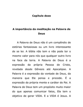 Capítulo doze
A importância da meditação na Palavra de
Deus
A Palavra de Deus não é um compêndio de
estórias fantasiosas ou um livro interessante
de se ler. A bíblia não tem e não pode ter o
mesmo valor para nós que qualquer outro livro
na face da terra. A Palavra de Deus é a
expressão da própria Pessoa de Cristo,
revelada desde Gênesis até Apocalipse. A
Palavra é a expressão da vontade de Deus, da
maneira que Ele pensa e procede. É a
expressão da própria mente e caráter do Pai. A
Palavra de Deus tem um propósito muito maior
do que apenas comunicar fatos, Ela tem o
objetivo de gerar VIDA. E a VIDA é Jesus. A
 