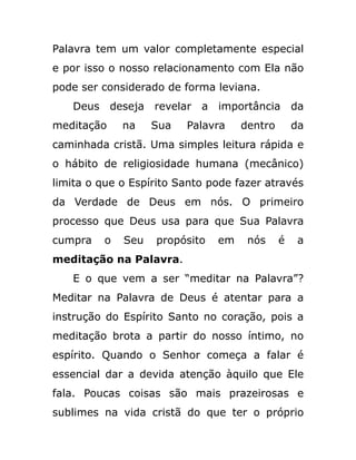Palavra tem um valor completamente especial
e por isso o nosso relacionamento com Ela não
pode ser considerado de forma leviana.
Deus deseja revelar a importância da
meditação na Sua Palavra dentro da
caminhada cristã. Uma simples leitura rápida e
o hábito de religiosidade humana (mecânico)
limita o que o Espírito Santo pode fazer através
da Verdade de Deus em nós. O primeiro
processo que Deus usa para que Sua Palavra
cumpra o Seu propósito em nós é a
meditação na Palavra.
E o que vem a ser “meditar na Palavra”?
Meditar na Palavra de Deus é atentar para a
instrução do Espírito Santo no coração, pois a
meditação brota a partir do nosso íntimo, no
espírito. Quando o Senhor começa a falar é
essencial dar a devida atenção àquilo que Ele
fala. Poucas coisas são mais prazeirosas e
sublimes na vida cristã do que ter o próprio
 
