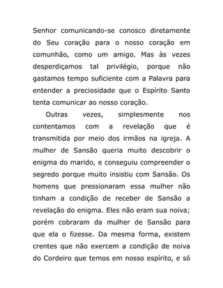 Senhor comunicando-se conosco diretamente
do Seu coração para o nosso coração em
comunhão, como um amigo. Mas às vezes
desperdiçamos tal privilégio, porque não
gastamos tempo suficiente com a Palavra para
entender a preciosidade que o Espírito Santo
tenta comunicar ao nosso coração.
Outras vezes, simplesmente nos
contentamos com a revelação que é
transmitida por meio dos irmãos na igreja. A
mulher de Sansão queria muito descobrir o
enigma do marido, e conseguiu compreender o
segredo porque muito insistiu com Sansão. Os
homens que pressionaram essa mulher não
tinham a condição de receber de Sansão a
revelação do enigma. Eles não eram sua noiva;
porém cobraram da mulher de Sansão para
que ela o fizesse. Da mesma forma, existem
crentes que não exercem a condição de noiva
do Cordeiro que temos em nosso espírito, e só
 