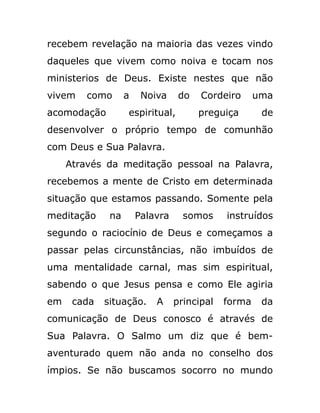 recebem revelação na maioria das vezes vindo
daqueles que vivem como noiva e tocam nos
ministerios de Deus. Existe nestes que não
vivem como a Noiva do Cordeiro uma
acomodação espiritual, preguiça de
desenvolver o próprio tempo de comunhão
com Deus e Sua Palavra.
Através da meditação pessoal na Palavra,
recebemos a mente de Cristo em determinada
situação que estamos passando. Somente pela
meditação na Palavra somos instruídos
segundo o raciocínio de Deus e começamos a
passar pelas circunstâncias, não imbuídos de
uma mentalidade carnal, mas sim espiritual,
sabendo o que Jesus pensa e como Ele agiria
em cada situação. A principal forma da
comunicação de Deus conosco é através de
Sua Palavra. O Salmo um diz que é bem-
aventurado quem não anda no conselho dos
ímpios. Se não buscamos socorro no mundo
 