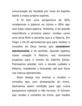 comunicação da Verdade por meio do Espírito
Santo a nosso próprio espírito.
A fé tem uma perspectiva de 50%
recebermos a palavra no íntimo e 50% agir
com base nessa palavra. Portanto, é de grande
importância o primeiro passo: receber como
uma terra fértil a semente que é a Palavra. Em
Tiago 1:24-25 aprendemos que para receber o
conselho de Deus temos que considerar
atentamente a lei perfeita. Quando ligamos
nosso coração à Palavra, nos tornamos
propícios para o ensino do Espírito Santo.
Precisamos atender com o devido cuidado a
Palavra, meditando e buscando até que Deus
nos instrua plenamente.
Deus deseja nos ensinar a receber o
conselho que vem diretamente do trono.
Ganhamos assim condição para agir numa
perspectiva celestial e não terrena. O homem
que recebe o conselho do trono, que medita
 