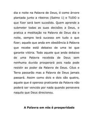 dia e noite na Palavra de Deus, é como árvore
plantada junto a ribeiros (Salmo 1) e TUDO o
que fizer será bem sucedido. Quem aprende a
submeter todas as suas decisões a Deus, e
pratica a meditação na Palavra de Deus dia e
noite, sempre terá sucesso em tudo o que
fizer; aquele que anda em obediência à Palavra
que recebe está debaixo de uma lei que
garante vitória. Todo aquele que anda debaixo
de uma Palavra recebida de Deus sem
nenhuma duvida prosperará pois nada pode
resistir ao poder da Palavra de Deus. Céus e
Terra passarão mas a Palavra de Deus jamais
passará. Assim como dois e dois são quatro,
aquele que é operoso praticante da Palavra não
poderá ser vencido por nada quando persevera
naquilo que Deus direcionou.
A Palavra em nós é prosperidade
 