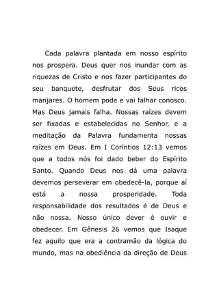 Cada palavra plantada em nosso espírito
nos prospera. Deus quer nos inundar com as
riquezas de Cristo e nos fazer participantes do
seu banquete, desfrutar dos Seus ricos
manjares. O homem pode e vai falhar conosco.
Mas Deus jamais falha. Nossas raízes devem
ser fixadas e estabelecidas no Senhor, e a
meditação da Palavra fundamenta nossas
raízes em Deus. Em I Coríntios 12:13 vemos
que a todos nós foi dado beber do Espírito
Santo. Quando Deus nos dá uma palavra
devemos perseverar em obedecê-la, porque aí
está a nossa prosperidade. Toda
responsabilidade dos resultados é de Deus e
não nossa. Nosso único dever é ouvir e
obedecer. Em Gênesis 26 vemos que Isaque
fez aquilo que era a contramão da lógica do
mundo, mas na obediência da direção de Deus
 
