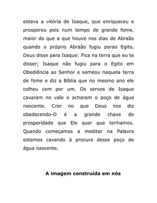 estava a vitória de Isaque, que enriqueceu e
prosperou pois num tempo de grande fome,
maior do que a que houve nos dias de Abraão
quando o próprio Abraão fugiu parao Egito,
Deus disse para Isaque: Fica na terra que eu te
disser; Isaque não fugiu para o Egito em
Obediência ao Senhor e semeou naquela terra
de fome e diz a Bíblia que no mesmo ano ele
colheu cem por um. Os servos de Isaque
cavaram no vale e acharam o poço de água
nascente. Crer no que Deus nos diz
obedecendo-O é a grande chave de
prosperidade que Ele quer que tenhamos.
Quando começamos a meditar na Palavra
estamos cavando à procura desse poço de
água nascente.
A imagem construída em nós
 