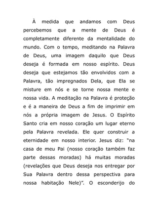 À medida que andamos com Deus
percebemos que a mente de Deus é
completamente diferente da mentalidade do
mundo. Com o tempo, meditando na Palavra
de Deus, uma imagem daquilo que Deus
deseja é formada em nosso espírito. Deus
deseja que estejamos tão envolvidos com a
Palavra, tão impregnados Dela, que Ela se
misture em nós e se torne nossa mente e
nossa vida. A meditação na Palavra é proteção
e é a maneira de Deus a fim de imprimir em
nós a própria imagem de Jesus. O Espírito
Santo cria em nosso coração um lugar eterno
pela Palavra revelada. Ele quer construir a
eternidade em nosso interior. Jesus diz: “na
casa de meu Pai (nosso coração também faz
parte dessas moradas) há muitas moradas
(revelações que Deus deseja nos entregar por
Sua Palavra dentro dessa perspectiva para
nossa habitação Nele)”. O esconderijo do
 