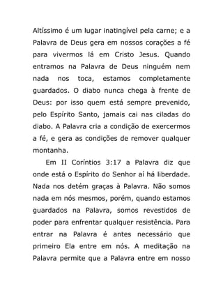 Altíssimo é um lugar inatingível pela carne; e a
Palavra de Deus gera em nossos corações a fé
para vivermos lá em Cristo Jesus. Quando
entramos na Palavra de Deus ninguém nem
nada nos toca, estamos completamente
guardados. O diabo nunca chega à frente de
Deus: por isso quem está sempre prevenido,
pelo Espírito Santo, jamais cai nas ciladas do
diabo. A Palavra cria a condição de exercermos
a fé, e gera as condições de remover qualquer
montanha.
Em II Coríntios 3:17 a Palavra diz que
onde está o Espírito do Senhor aí há liberdade.
Nada nos detém graças à Palavra. Não somos
nada em nós mesmos, porém, quando estamos
guardados na Palavra, somos revestidos de
poder para enfrentar qualquer resistência. Para
entrar na Palavra é antes necessário que
primeiro Ela entre em nós. A meditação na
Palavra permite que a Palavra entre em nosso
 