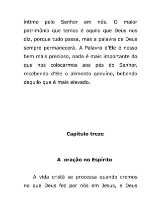 íntimo pelo Senhor em nós. O maior
patrimônio que temos é aquilo que Deus nos
diz, porque tudo passa, mas a palavra de Deus
sempre permanecerá. A Palavra d’Ele é nosso
bem mais precioso, nada é mais importante do
que nos colocarmos aos pés do Senhor,
recebendo d’Ele o alimento genuíno, bebendo
daquilo que é mais elevado.
Capítulo treze
A oração no Espírito
A vida cristã se processa quando cremos
no que Deus fez por nós em Jesus, e Deus
 