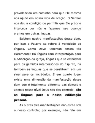 providenciou um caminho para que Ele mesmo
nos ajude em nossa vida de oração. O Senhor
nos deu a condição de permitir que Ele próprio
interceda por nós e fazemos isso quando
oramos em outras línguas.
Existem quatro manifestações desse dom,
por isso a Palavra se refere à variedade de
línguas. Como Dave Roberson ensina tão
claramente: Há línguas com interpretação para
a edificação da igreja, línguas que se estendem
para os gemidos intercessórios do Espírito, há
também as línguas que se constituem em um
sinal para os incrédulos. E em quarto lugar
existe uma dimensão da manifestação desse
dom que é totalmente diferente das demais e
apenas nesse nível Deus nos deu controle, são
as línguas para a nossa edificação
pessoal.
As outras três manifestações não estão sob
o nosso controle; por exemplo, não falo em
 
