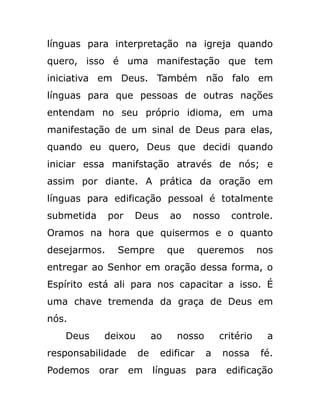 línguas para interpretação na igreja quando
quero, isso é uma manifestação que tem
iniciativa em Deus. Também não falo em
línguas para que pessoas de outras nações
entendam no seu próprio idioma, em uma
manifestação de um sinal de Deus para elas,
quando eu quero, Deus que decidi quando
iniciar essa manifstação através de nós; e
assim por diante. A prática da oração em
línguas para edificação pessoal é totalmente
submetida por Deus ao nosso controle.
Oramos na hora que quisermos e o quanto
desejarmos. Sempre que queremos nos
entregar ao Senhor em oração dessa forma, o
Espírito está ali para nos capacitar a isso. É
uma chave tremenda da graça de Deus em
nós.
Deus deixou ao nosso critério a
responsabilidade de edificar a nossa fé.
Podemos orar em línguas para edificação
 