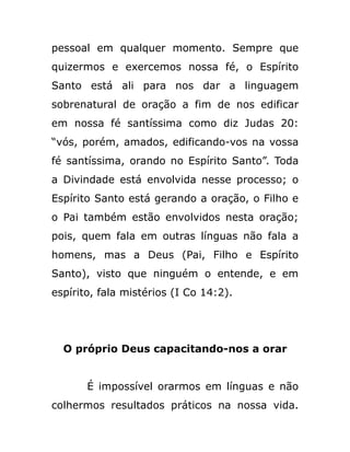 pessoal em qualquer momento. Sempre que
quizermos e exercemos nossa fé, o Espírito
Santo está ali para nos dar a linguagem
sobrenatural de oração a fim de nos edificar
em nossa fé santíssima como diz Judas 20:
“vós, porém, amados, edificando-vos na vossa
fé santíssima, orando no Espírito Santo”. Toda
a Divindade está envolvida nesse processo; o
Espírito Santo está gerando a oração, o Filho e
o Pai também estão envolvidos nesta oração;
pois, quem fala em outras línguas não fala a
homens, mas a Deus (Pai, Filho e Espírito
Santo), visto que ninguém o entende, e em
espírito, fala mistérios (I Co 14:2).
O próprio Deus capacitando-nos a orar
É impossível orarmos em línguas e não
colhermos resultados práticos na nossa vida.
 